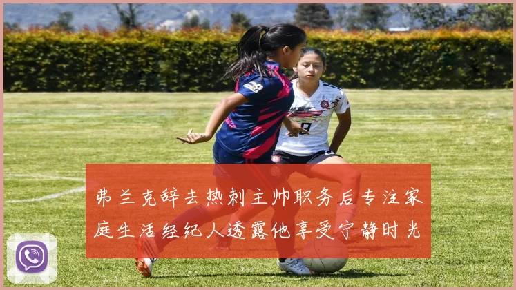 弗兰克辞去热刺主帅职务后专注家庭生活经纪人透露他享受宁静时光