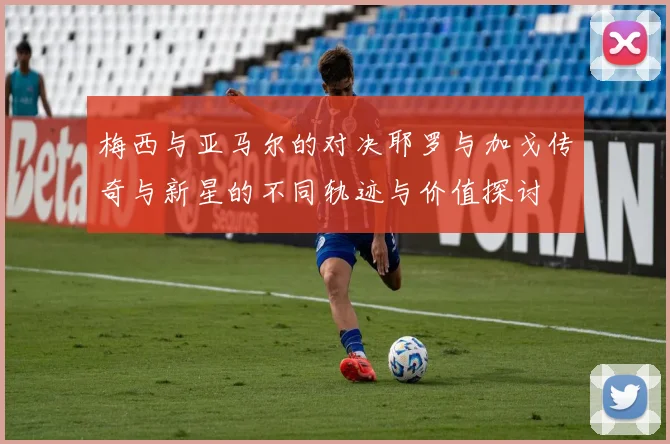 梅西与亚马尔的对决耶罗与加戈传奇与新星的不同轨迹与价值探讨