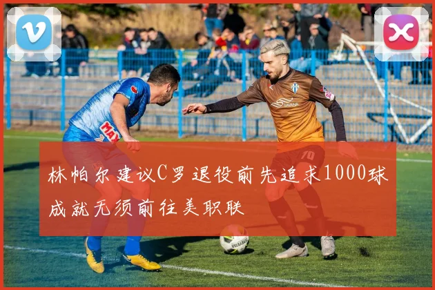 林帕尔建议C罗退役前先追求1000球成就无须前往美职联