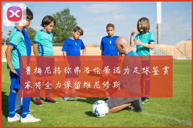 鲁梅尼格称弗洛伦蒂诺为足球鉴赏家将全力保留维尼修斯