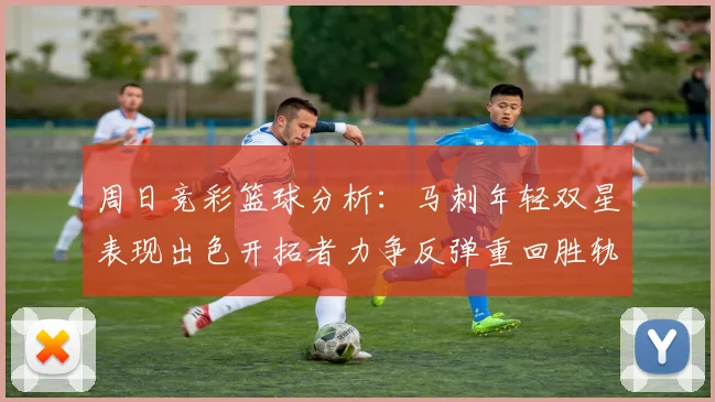 周日竞彩篮球分析：马刺年轻双星表现出色开拓者力争反弹重回胜轨