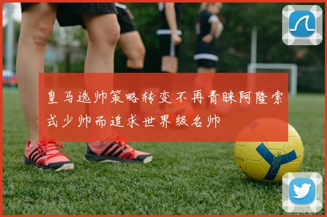 皇马选帅策略转变不再青睐阿隆索式少帅而追求世界级名帅
