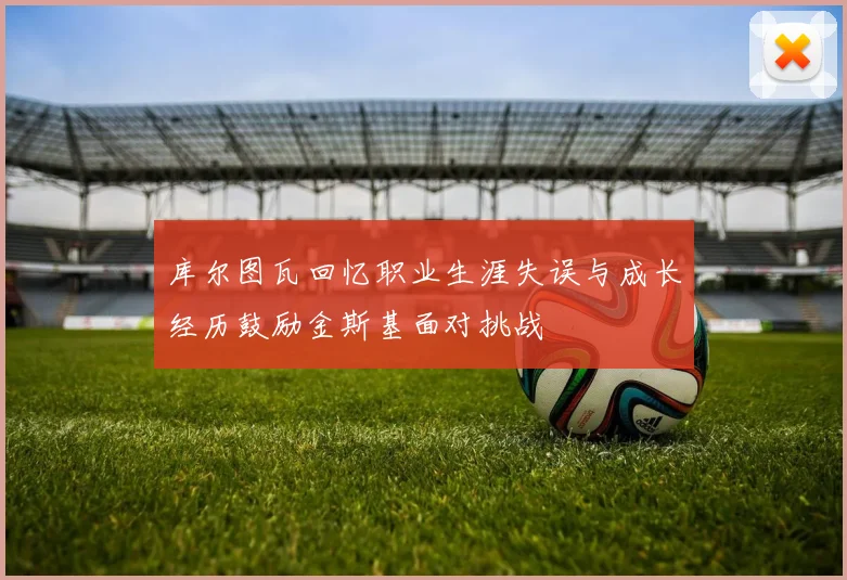 库尔图瓦回忆职业生涯失误与成长经历鼓励金斯基面对挑战