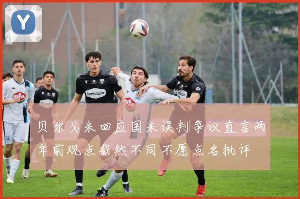 贝尔戈米回应国米误判争议直言两年前观点截然不同不愿点名批评