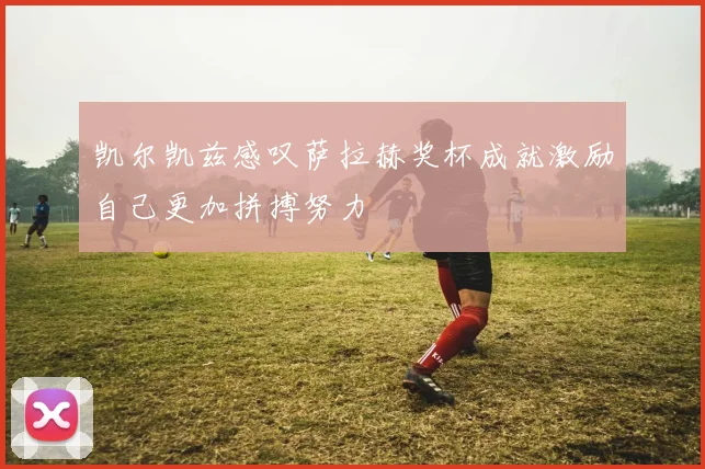 凯尔凯兹感叹萨拉赫奖杯成就激励自己更加拼搏努力