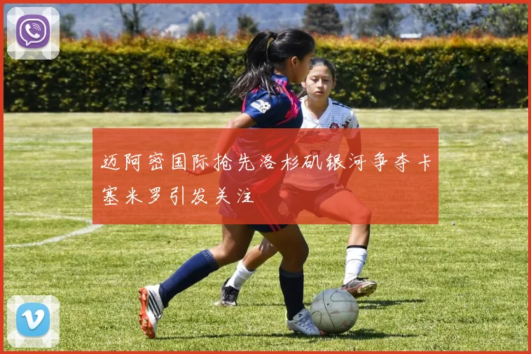 迈阿密国际抢先洛杉矶银河争夺卡塞米罗引发关注