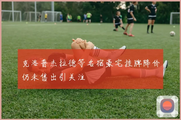 克洛普杰拉德等名宿豪宅挂牌降价仍未售出引关注