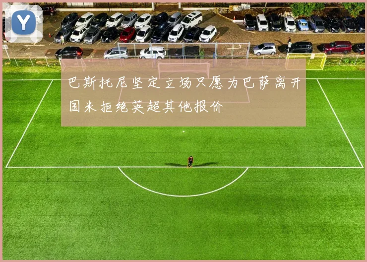 巴斯托尼坚定立场只愿为巴萨离开国米拒绝英超其他报价