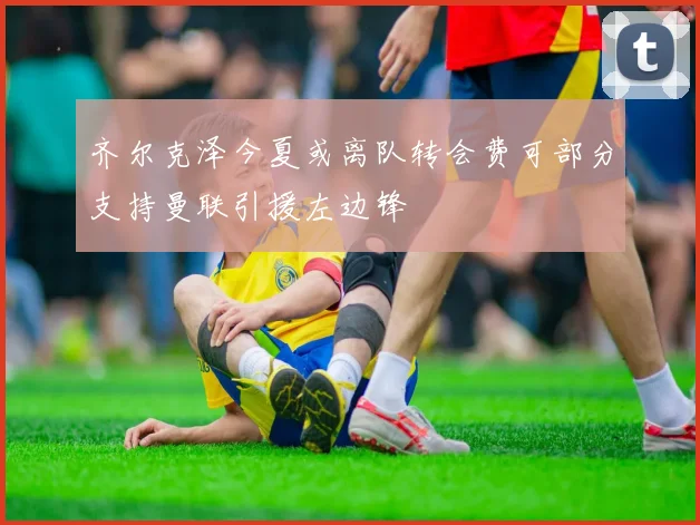齐尔克泽今夏或离队转会费可部分支持曼联引援左边锋