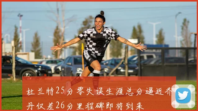 杜兰特25分零失误生涯总分逼近乔丹仅差26分里程碑即将到来