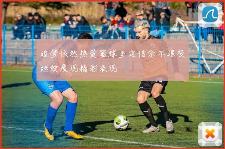 追梦依然热爱篮球坚定信念不退役继续展现精彩表现