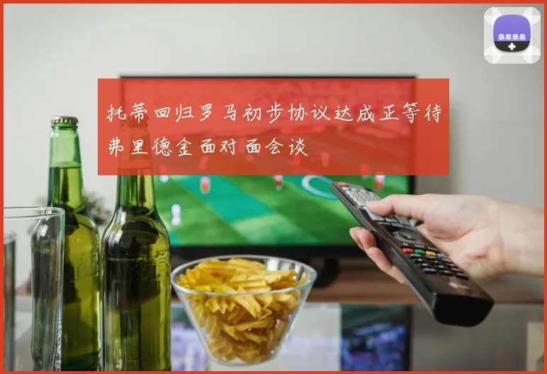 托蒂回归罗马初步协议达成正等待弗里德金面对面会谈