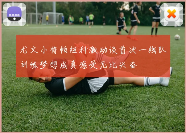 尤文小将帕纽科激动谈首次一线队训练梦想成真感受无比兴奋