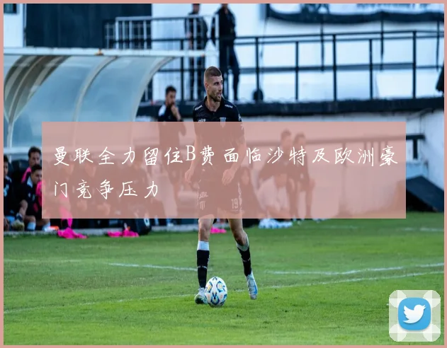 曼联全力留住B费面临沙特及欧洲豪门竞争压力