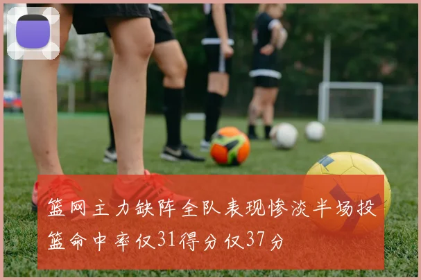 篮网主力缺阵全队表现惨淡半场投篮命中率仅31得分仅37分