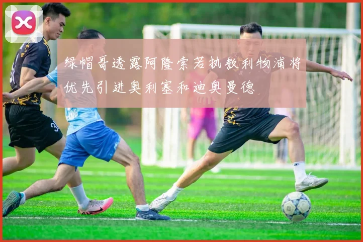 绿帽哥透露阿隆索若执教利物浦将优先引进奥利塞和迪奥曼德