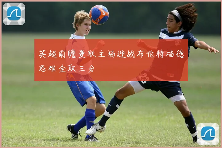 英超前瞻曼联主场迎战布伦特福德恐难全取三分